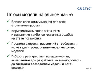 Плюсы модели на едином языке


Единое поле коммуникаций для всех
участников проекта



Верификация модели заказчиком
и выявление наиболее критичных ошибок
на этапе постановки



Простота внесения изменений в требования:
их не надо «протаскивать» через несколько
моделей



Гибкость реагирования на ограничения,
выявляемые при разработке: их можно донести
до заказчика посредством модели и найти
решения

84/110

 