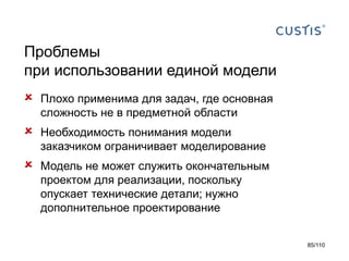 Проблемы
при использовании единой модели


Плохо применима для задач, где основная
сложность не в предметной области



Необходимость понимания модели
заказчиком ограничивает моделирование



Модель не может служить окончательным
проектом для реализации, поскольку
опускает технические детали; нужно
дополнительное проектирование
85/110

 