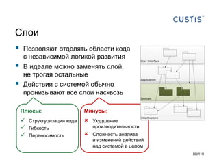 Слои





Позволяют отделять области кода
с независимой логикой развития
В идеале можно заменять слой,
не трогая остальные
Действия с системой обычно
пронизывают все слои насквозь
Плюсы:

Минусы:







Ухудшение
производительности



Сложность анализа
и изменений действий
над системой в целом

Структуризация кода
Гибкость
Переносимость

88/110

 