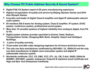 Digital Public Address System & Voice Evacuation System
 Digital PA& VA System expert of 20 years manufacturing experience.
 Highest recognization of quality and service by Beijing Olympic Games and 2010
Asia Olympic Games.
 Innovator and leader of digital Class-D amplifier and digial IP addressable network
audio system.
 60 members R& D teams for Anolog system, Class-D amplifier, IP system, EVAC
system, conference system, professional sound system.
 More than 10 versatile systems of highest reliability from analog to digital, from PA
to VA.
 Digital system solution provider specialist to School, Hotel, Stadium,
Transportation Center, Shopping Mall, Bank, Hospital, Airport and Intelligent
Buildings.
 3 years of quality warranty.
 70 pre-sales and after sales designing engineers for 24 hours techinical service.
 The only one Asia manufacturer certificated by ISO14001, UL, EN54-24 and the only
one Asia manufacturer of digital voice evacuation system and digital IP
addressable intercom system.
 Worldwide certificate: CCC, CE, EMC, FCC, ETL, UL, CB, C-tick, SASO, EN54-24,
ISO9001, ISO14001, speaker waterproof, fireproof & explosion proof certificate and
High and New Tech Enterprises Certificate.
Why Choose ITC Public Address Security & Sound System?
 