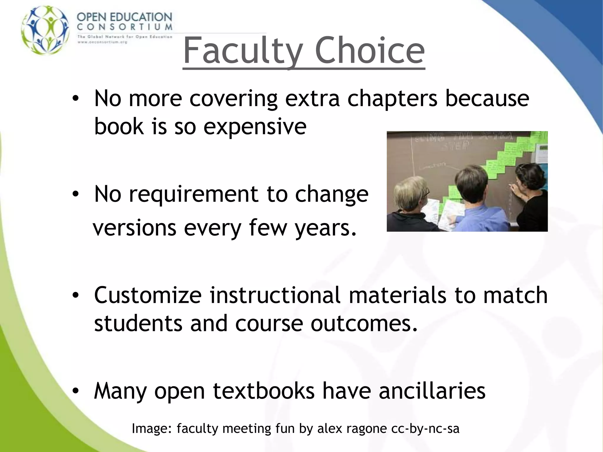 Faculty Choice
• No more covering extra chapters because
book is so expensive
• No requirement to change
versions every few years.
• Customize instructional materials to match
students and course outcomes.
• Many open textbooks have ancillaries
Image: faculty meeting fun by alex ragone cc-by-nc-sa
 