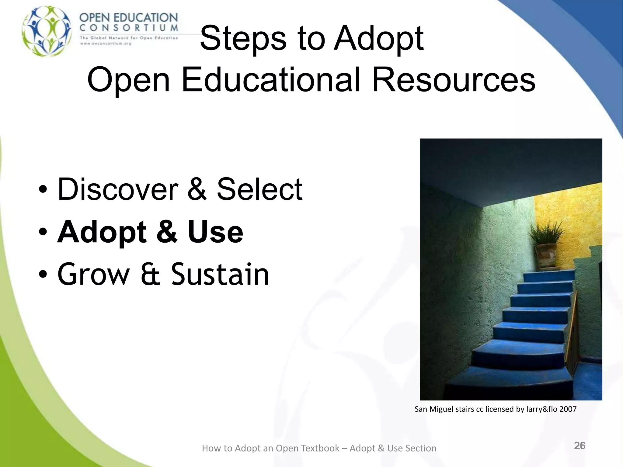 26
Steps to Adopt
Open Educational Resources
• Discover & Select
• Adopt & Use
• Grow & Sustain
26How to Adopt an Open Textbook – Adopt & Use Section 26
San Miguel stairs cc licensed by larry&flo 2007
 