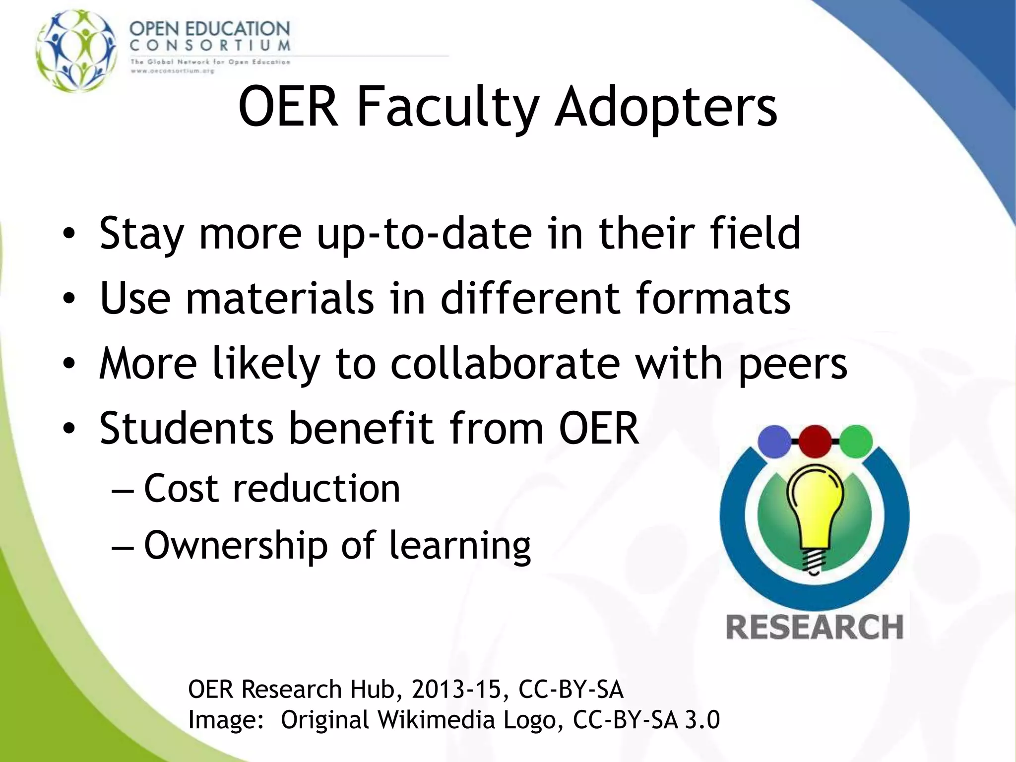 OER Faculty Adopters
• Stay more up-to-date in their field
• Use materials in different formats
• More likely to collaborate with peers
• Students benefit from OER
– Cost reduction
– Ownership of learning
OER Research Hub, 2013-15, CC-BY-SA
Image: Original Wikimedia Logo, CC-BY-SA 3.0
 