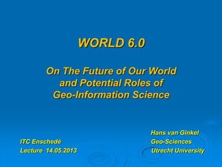 WORLD 6.0
On The Future of Our World
and Potential Roles of
Geo-Information Science
Hans van Ginkel
ITC Enschedé Geo-Sciences
Lecture 14.05.2013 Utrecht University
 