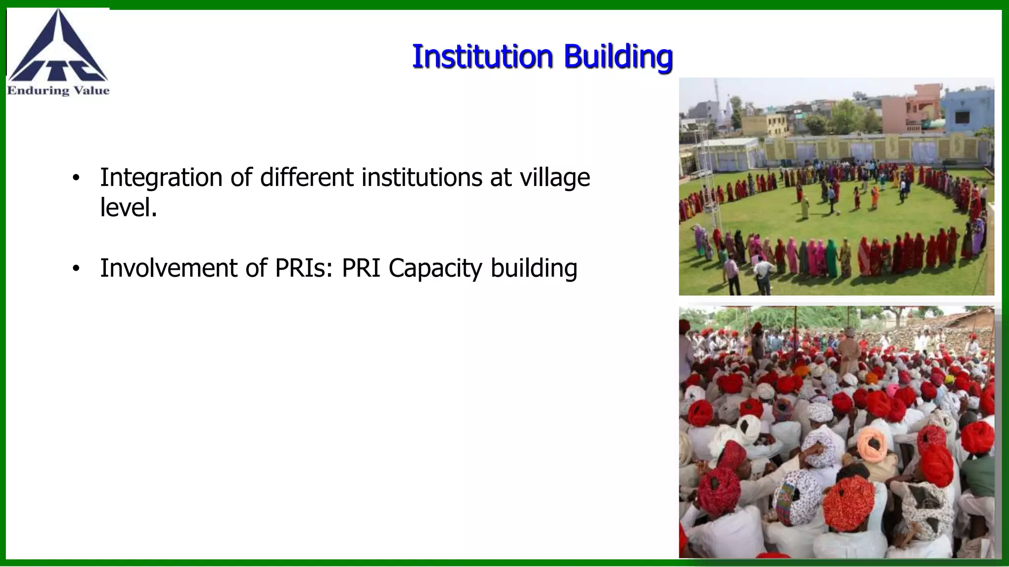 Institution Building
• Integration of different institutions at village
level.
• Involvement of PRIs: PRI Capacity building
 