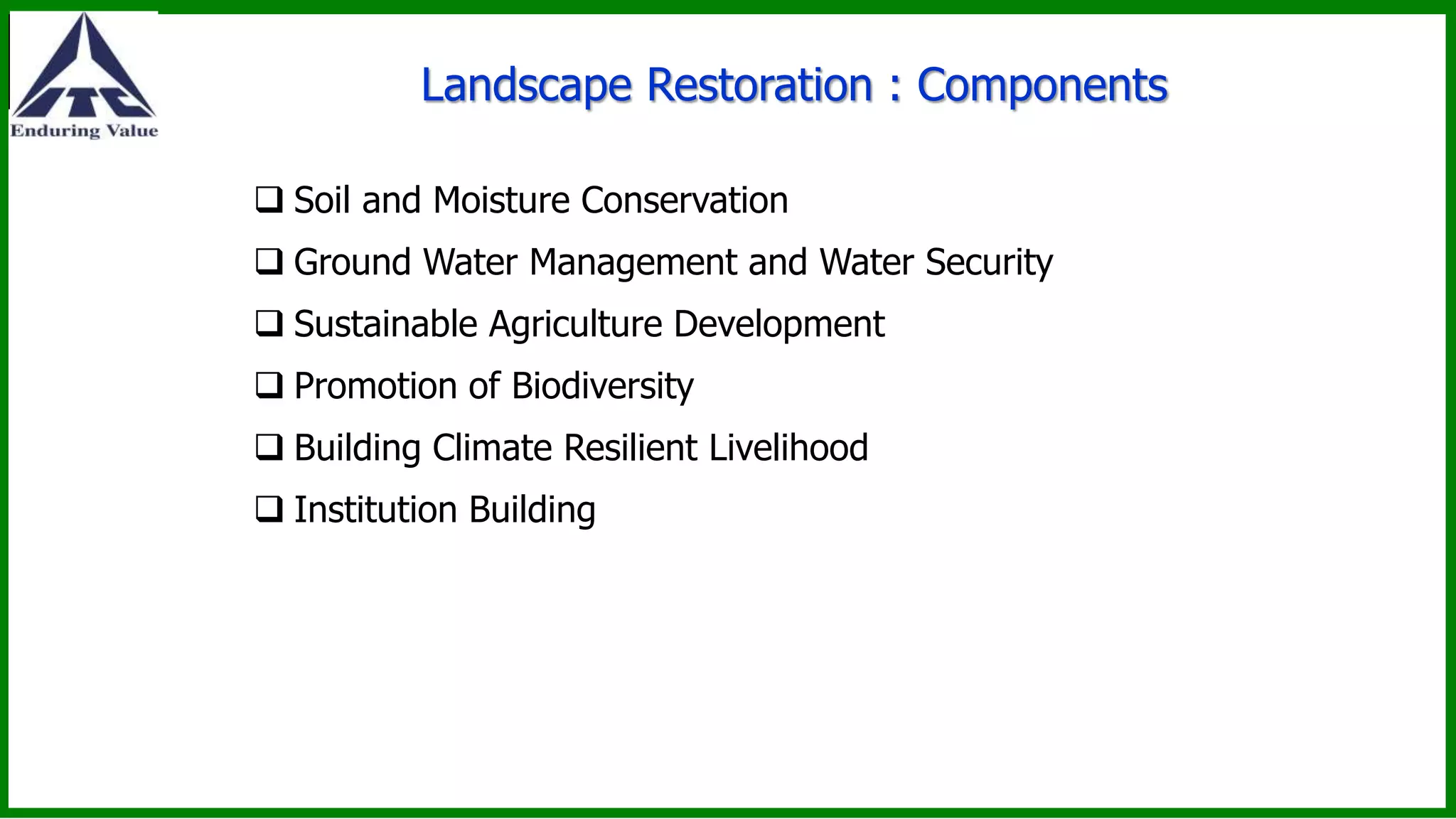Landscape Restoration : Components
 Soil and Moisture Conservation
 Ground Water Management and Water Security
 Sustainable Agriculture Development
 Promotion of Biodiversity
 Building Climate Resilient Livelihood
 Institution Building
 