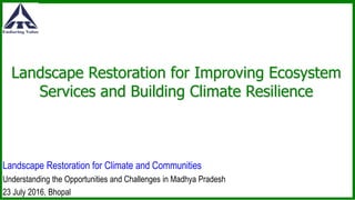 Landscape Restoration for Improving Ecosystem
Services and Building Climate Resilience
Landscape Restoration for Climate and Communities
Understanding the Opportunities and Challenges in Madhya Pradesh
23 July 2016, Bhopal
 
