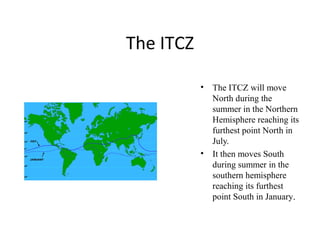 The ITCZ
• The ITCZ will move
North during the
summer in the Northern
Hemisphere reaching its
furthest point North in
July.
• It then moves South
during summer in the
southern hemisphere
reaching its furthest
point South in January.
 