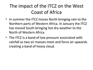 The impact of the ITCZ on the West
Coast of Africa
• In summer the ITCZ moves North bringing rain to the
Northern parts of Western Africa. In January the ITCZ
has moved South bringing hot dry weather to the
North of Western Africa.
• The ITCZ is a band of low pressure associated with
rainfall as two air masses meet and force air upwards
creating a band of heavy cloud.
 