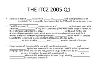 THE ITCZ 2005 Q1
• Kano has a distinct _____ season from ______ to __________ with the highest rainfall of
________mm in July. This is caused by the movement of the ITCZ north during summer in the
____________ ______________.
• The ITCZ is a band of _________pressure or a zone of ___________ which is associated with
a band of _______________. In July the ITCZ id directly over Kano hence the peak rainfall. As
the ITCZ moves further North is allows _________ __________ air to reach further into
Northern Nigeria again this brings with it warm, moist air and rainfall. As a result for 6
months of the year Northern Nigeria experiences a ___________season. As the ITCZ moves
South for the remaining 6 months the North of Nigeria is affected by the_______
___________ air mass bringing _________and _________ weather to much of the area,
• Enugu has rainfall throughout the year with two distinct peaks in _________ and
_______________. Again these peak rainfall moths are when the ITCZ is directly overhead
bringing a band of low pressure and heavy rainfall. Enugu is influences by the __________
__________ air mass throughout the year with lowest rainfall in ____________ and
______________when the ITCZ will be slightly South of Enugu allowing ________________
_____________ air to influence the rainfall.
 