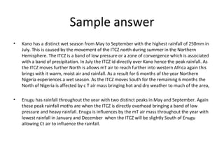 Sample answer
• Kano has a distinct wet season from May to September with the highest rainfall of 250mm in
July. This is caused by the movement of the ITCZ north during summer in the Northern
Hemisphere. The ITCZ is a band of low pressure or a zone of convergence which is associated
with a band of precipitation. In July the ITCZ id directly over Kano hence the peak rainfall. As
the ITCZ moves further North is allows mT air to reach further into western Africa again this
brings with it warm, moist air and rainfall. As a result for 6 months of the year Northern
Nigeria experiences a wet season. As the ITCZ moves South for the remaining 6 months the
North of Nigeria is affected by c T air mass bringing hot and dry weather to much of the area,
• Enugu has rainfall throughout the year with two distinct peaks in May and September. Again
these peak rainfall moths are when the ITCZ is directly overhead bringing a band of low
pressure and heavy rainfall. Enugu is influences by the mT air mass throughout the year with
lowest rainfall in January and December when the ITCZ will be slightly South of Enugu
allowing Ct air to influence the rainfall.
 