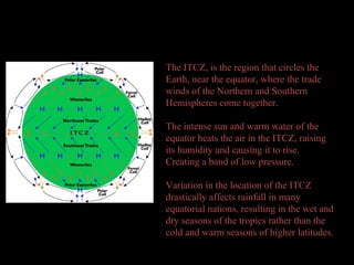 Global Air Circulation
The ITCZ, is the region that circles the
Earth, near the equator, where the trade
winds of the Northern and Southern
Hemispheres come together.
The intense sun and warm water of the
equator heats the air in the ITCZ, raising
its humidity and causing it to rise.
Creating a band of low pressure.
Variation in the location of the ITCZ
drastically affects rainfall in many
equatorial nations, resulting in the wet and
dry seasons of the tropics rather than the
cold and warm seasons of higher latitudes.
 