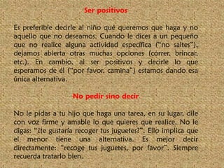 Ser positivos
Es preferible decirle al niño qué queremos que haga y no
aquello que no deseamos. Cuando le dices a un pequeño
que no realice alguna actividad específica (“no saltes”),
dejamos abierta otras muchas opciones (correr, brincar,
etc.). En cambio, al ser positivos y decirle lo que
esperamos de él (“por favor, camina”) estamos dando esa
única alternativa.
No pedir sino decir
No le pidas a tu hijo que haga una tarea, en su lugar, dile
con voz firme y amable lo que quieres que realice. No le
digas: “¿te gustaría recoger tus juguetes?”. Ello implica que
el menor tiene una alternativa. Es mejor decir
directamente: “recoge tus juguetes, por favor”. Siempre
recuerda tratarlo bien.

 