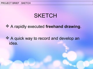 SKETCH 
PROJECT BRIEF : SKETCH 
 A rapidly executed freehand drawing. 
 A quick way to record and develop an 
idea. 
 