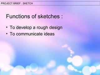 PROJECT BRIEF : SKETCH 
Functions of sketches : 
• To develop a rough design 
• To communicate ideas 
 