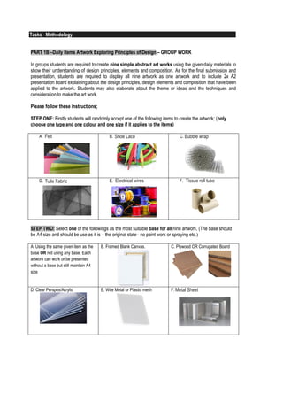 2
Tasks - Methodology
PART 1A – Sketching Elements of Design in Nature and the Build Environment- INDIVIDUAL
Individually students are required to observe nature and the build environment and capture design elements
apparent or unseen with their bare eyes. Students are required to sketch their findings, understanding and
interpretation of basic design elements on white A5 art block paper. In total 8 A5 sketches and 2 A4 abstract
art painting or drawing. Students are required to sketch the followings and to include an explanation page(s)
for each item behind the artwork to further explain and identify the required elements of design through
simple diagrams;
A1. Nature – A5size
Lines
A2.Nature – A5size
Shape - Organic
A3.Nature – A5size
Texture/Pattern
A4.Nature – A5size
Form & Hue
A5.Nature – A4size
Abstract Art –
Transforming organic
nature elements to
geometric art or pattern -
colour
B1.Built – A5size
Lines
B2.Built – A5size
Shape - Geometric
B3.Built – A5size
Texture/Pattern
B4.Built – A5size
Form & Hue
B5.Built – A4size
Abstract Art –
Transforming manmade
geometric elements to
organic or free form art or
pattern - monochrome
Students are required to further understand and research each design elements to help them see,
understand, record, sketch and explain in the explanation page.
 For all item, students are required to sketch using pencils or felt pen / art line pen for these
sketches. For each sketch, it should only be using either pencil or felt pen – do not mix.
 For A4, A5, B4 and B5, students are may use water colour, pastel, markers and pencil colour.
 You may use any kind of art or drawing block or quality water colour paper only.
 Students are required to prepare it according to Fig 1.0 Project One A – Submission Layout.
Fig 1.0 Project One A – Submission Layout
3
PART 1B –Daily Items Artwork Exploring Principles of Design – GROUP WORK
In groups students are required to create nine simple abstract art works using the given daily materials to
show their understanding of design principles, elements and composition. As for the final submission and
presentation, students are required to display all nine artwork as one artwork and to include 2x A2
presentation board explaining about the design principles, design elements and composition that have been
applied to the artwork. Students may also elaborate about the theme or ideas and the techniques and
consideration to make the art work.
Please follow these instructions;
STEP ONE: Firstly students will randomly accept one of the following items to create the artwork; (only
choose one type and one colour and one size if it applies to the items)
A. Cotton Wools B. Sponge/Soft Foam Sheet C. Newspapers
D. Aluminium Sheet E. Electrical Wires F. Plastic Hose Tube
STEP TWO: Select one of the followings as the most suitable base for all nine artwork. (The base should
be A4 size and should be use as it is – the original state– no paint work or spraying etc.)
A. Using the same given item as the
base OR not using any base. Each
artwork can work or be presented
without a base but still maintain A4
size
B. Framed Blank Canvas. C. Plywood OR Corrugated Board
D. Clear Perspex/Acrylic E. Wire Metal or Plastic mesh F. Rubber Sheet
Felt
Tulle Fabric
Shoe Lace
Electrical wires
Bubble wrap
Tissue roll tube
Metal Sheet
 