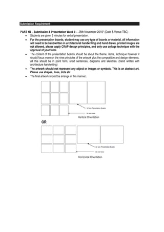 5
Submission Requirement
PART 1A – Submission Week 6 – 4th of September 2015
 The orientation of the drawings should be all the same. Please refer to Fig O1.
 Students are required to paste the explanation page(s) behind the sketches attractively.
 The explanation page should include diagram(s) and key words to explain further about the design
elements that you are emphasising on the sketch. Please provide a small photo of the subject/item
drawn and it must be from the site. Do not use the photo for explanation. All explanation must
be hand drawn and hand written. (Architecture handwriting)
 Please write the labels and title using white pencil and it has to be architecture hand writing.
 The A2 mounting board must be black.
PART 1B – Submission & Presentation Week 9 – 2nd of October 2015, Friday (time TBC)
 Students are given 3 minutes for verbal presentation.
 For the presentation boards, student may use any type of boards or material, all information
will need to be handwritten in architectural handwriting and hand drawn, printed images are
not allowed, please apply CRAP design principles, and only use collage technique with the
approval of your tutor.
 The content of the presentation boards should be about the theme, items, technique however it
should focus more on the nine principles of the artwork plus the composition and design elements.
All this should be in point form, short sentences, diagrams and sketches. (hand written with
architecture handwriting)
 The artwork should not represent any object or images or symbols. This is an abstract art.
Please use shapes, lines, dots etc.
 The final artwork should be arrange in this manner;
5
 The orientation of the drawings should be all the same. Please refer to Fig O1.
 Students are required to paste the explanation page(s) behind the sketches attractively.
 The explanation page should include diagram(s) and key words to explain further about the design
elements that you are emphasising on the sketch. Please provide a small photo of the subject/item
drawn and it must be from the site. Do not use the photo for explanation. All explanation must
be hand drawn and hand written. (Architecture handwriting)
 Please write the labels and title using white pencil and it has to be architecture hand writing.
 The A2 mounting board must be black.
PART 1B – Submission & Presentation Week 9 – 2nd of October 2015, Friday (time TBC)
 Students are given 3 minutes for verbal presentation.
 For the presentation boards, student may use any type of boards or material, all information
will need to be handwritten in architectural handwriting and hand drawn, printed images are
not allowed, please apply CRAP design principles, and only use collage technique with the
approval of your tutor.
 The content of the presentation boards should be about the theme, items, technique however it
should focus more on the nine principles of the artwork plus the composition and design elements.
All this should be in point form, short sentences, diagrams and sketches. (hand written with
architecture handwriting)
 The artwork should not represent any object or images or symbols. This is an abstract art.
Please use shapes, lines, dots etc.
 The final artwork should be arrange in this manner;
Vertical Orientation
Horizontal Orientation
25th November 2015* (Date & Venue TBC)25th November 2015* (Date & Venue TBC)25th November 2015* (Date & Venue TBC)25th November 2015* (Date & Venue TBC)
 