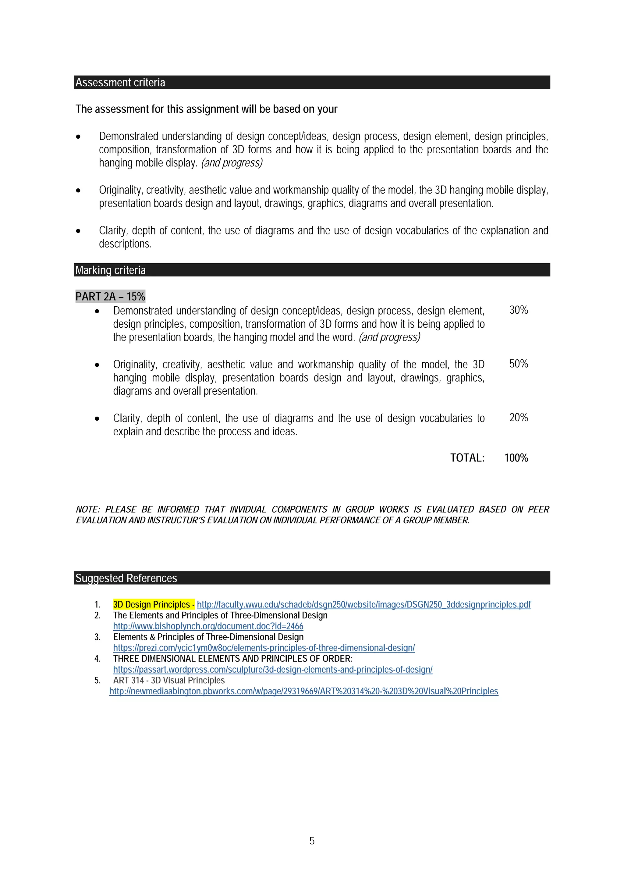 5
Assessment criteria
The assessment for this assignment will be based on your
 Demonstrated understanding of design concept/ideas, design process, design element, design principles,
composition, transformation of 3D forms and how it is being applied to the presentation boards and the
hanging mobile display. (and progress)
 Originality, creativity, aesthetic value and workmanship quality of the model, the 3D hanging mobile display,
presentation boards design and layout, drawings, graphics, diagrams and overall presentation.
 Clarity, depth of content, the use of diagrams and the use of design vocabularies of the explanation and
descriptions.
Marking criteria
PART 2A – 15%
 Demonstrated understanding of design concept/ideas, design process, design element,
design principles, composition, transformation of 3D forms and how it is being applied to
the presentation boards, the hanging model and the word. (and progress)
30%
 Originality, creativity, aesthetic value and workmanship quality of the model, the 3D
hanging mobile display, presentation boards design and layout, drawings, graphics,
diagrams and overall presentation.
50%
 Clarity, depth of content, the use of diagrams and the use of design vocabularies to
explain and describe the process and ideas.
20%
TOTAL: 100%
NOTE: PLEASE BE INFORMED THAT INVIDUAL COMPONENTS IN GROUP WORKS IS EVALUATED BASED ON PEER
EVALUATION AND INSTRUCTUR’S EVALUATION ON INDIVIDUAL PERFORMANCE OF A GROUP MEMBER.
Suggested References
1. 3D Design Principles - http://faculty.wwu.edu/schadeb/dsgn250/website/images/DSGN250_3ddesignprinciples.pdf
2. The Elements and Principles of Three-Dimensional Design
http://www.bishoplynch.org/document.doc?id=2466
3. Elements & Principles of Three-Dimensional Design
https://prezi.com/ycic1ym0w8oc/elements-principles-of-three-dimensional-design/
4. THREE DIMENSIONAL ELEMENTS AND PRINCIPLES OF ORDER:
https://passart.wordpress.com/sculpture/3d-design-elements-and-principles-of-design/
5. ART 314 - 3D Visual Principles
http://newmediaabington.pbworks.com/w/page/29319669/ART%20314%20-%203D%20Visual%20Principles
 