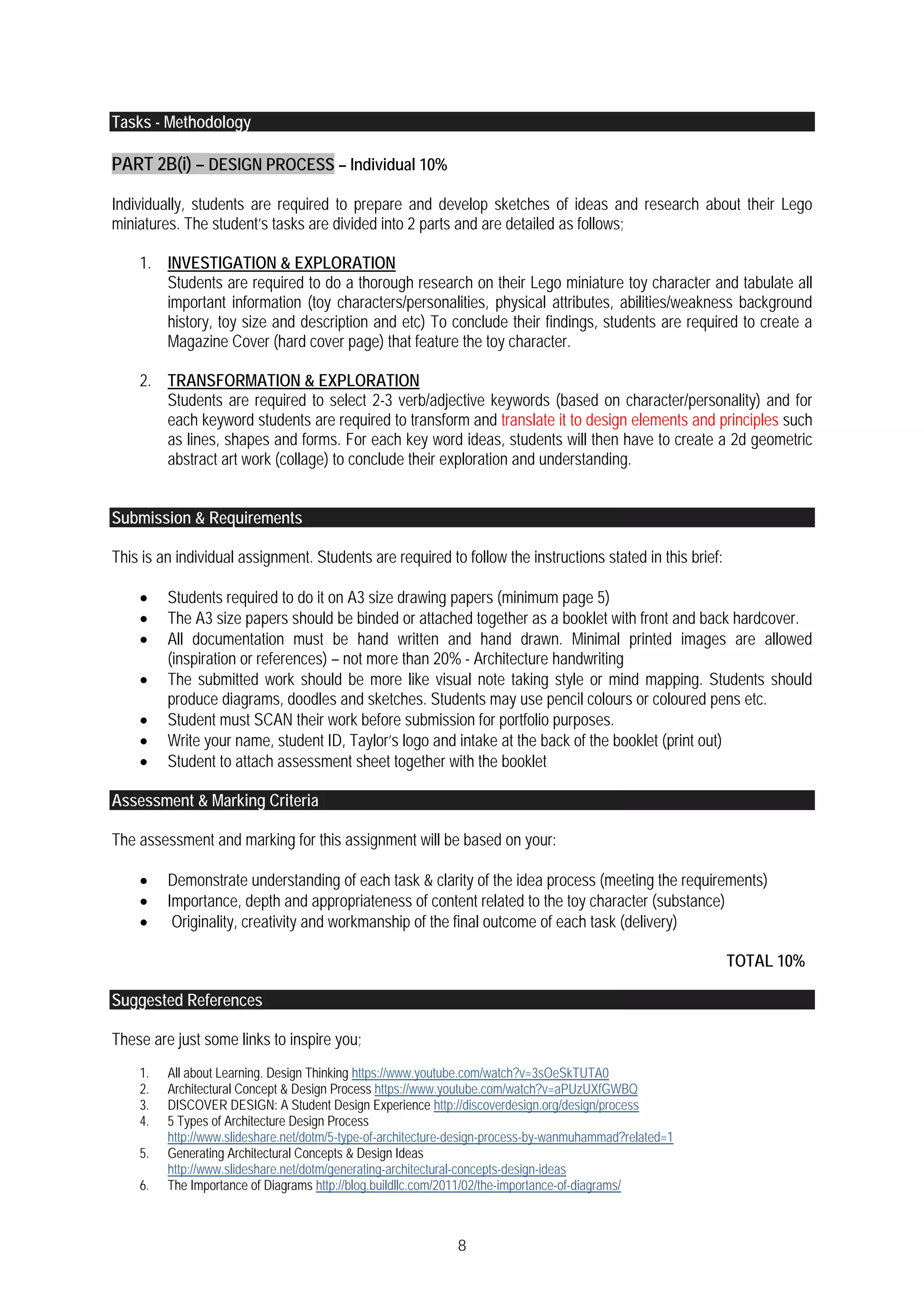 8
Tasks - Methodology
PART 2B(i) – DESIGN PROCESS – Individual 10%
Individually, students are required to prepare and develop sketches of ideas and research about their Lego
miniatures. The student’s tasks are divided into 2 parts and are detailed as follows;
1. INVESTIGATION & EXPLORATION
Students are required to do a thorough research on their Lego miniature toy character and tabulate all
important information (toy characters/personalities, physical attributes, abilities/weakness background
history, toy size and description and etc) To conclude their findings, students are required to create a
Magazine Cover (hard cover page) that feature the toy character.
2. TRANSFORMATION & EXPLORATION
Students are required to select 2-3 verb/adjective keywords (based on character/personality) and for
each keyword students are required to transform and translate it to design elements and principles such
as lines, shapes and forms. For each key word ideas, students will then have to create a 2d geometric
abstract art work (collage) to conclude their exploration and understanding.
Submission & Requirements
This is an individual assignment. Students are required to follow the instructions stated in this brief:
 Students required to do it on A3 size drawing papers (minimum page 5)
 The A3 size papers should be binded or attached together as a booklet with front and back hardcover.
 All documentation must be hand written and hand drawn. Minimal printed images are allowed
(inspiration or references) – not more than 20% - Architecture handwriting
 The submitted work should be more like visual note taking style or mind mapping. Students should
produce diagrams, doodles and sketches. Students may use pencil colours or coloured pens etc.
 Student must SCAN their work before submission for portfolio purposes.
 Write your name, student ID, Taylor’s logo and intake at the back of the booklet (print out)
 Student to attach assessment sheet together with the booklet
Assessment & Marking Criteria
The assessment and marking for this assignment will be based on your:
 Demonstrate understanding of each task & clarity of the idea process (meeting the requirements)
 Importance, depth and appropriateness of content related to the toy character (substance)
 Originality, creativity and workmanship of the final outcome of each task (delivery)
TOTAL 10%
Suggested References
These are just some links to inspire you;
1. All about Learning. Design Thinking https://www.youtube.com/watch?v=3sOeSkTUTA0
2. Architectural Concept & Design Process https://www.youtube.com/watch?v=aPUzUXfGWBQ
3. DISCOVER DESIGN: A Student Design Experience http://discoverdesign.org/design/process
4. 5 Types of Architecture Design Process
http://www.slideshare.net/dotm/5-type-of-architecture-design-process-by-wanmuhammad?related=1
5. Generating Architectural Concepts & Design Ideas
http://www.slideshare.net/dotm/generating-architectural-concepts-design-ideas
6. The Importance of Diagrams http://blog.buildllc.com/2011/02/the-importance-of-diagrams/
 