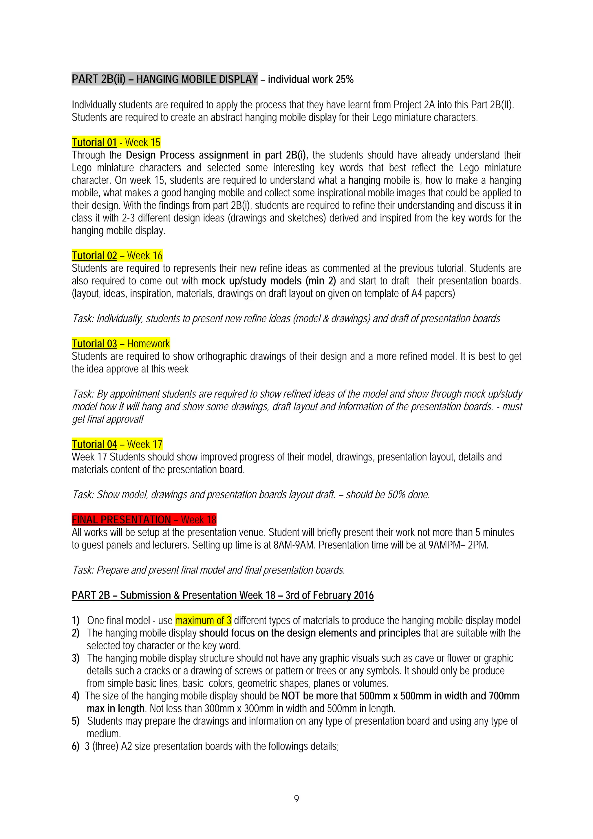 9
PART 2B(ii) – HANGING MOBILE DISPLAY – individual work 25%
Individually students are required to apply the process that they have learnt from Project 2A into this Part 2B(II).
Students are required to create an abstract hanging mobile display for their Lego miniature characters.
Tutorial 01 - Week 15
Through the Design Process assignment in part 2B(i), the students should have already understand their
Lego miniature characters and selected some interesting key words that best reflect the Lego miniature
character. On week 15, students are required to understand what a hanging mobile is, how to make a hanging
mobile, what makes a good hanging mobile and collect some inspirational mobile images that could be applied to
their design. With the findings from part 2B(i), students are required to refine their understanding and discuss it in
class it with 2-3 different design ideas (drawings and sketches) derived and inspired from the key words for the
hanging mobile display.
Tutorial 02 – Week 16
Students are required to represents their new refine ideas as commented at the previous tutorial. Students are
also required to come out with mock up/study models (min 2) and start to draft their presentation boards.
(layout, ideas, inspiration, materials, drawings on draft layout on given on template of A4 papers)
Task: Individually, students to present new refine ideas (model & drawings) and draft of presentation boards
Tutorial 03 – Homework
Students are required to show orthographic drawings of their design and a more refined model. It is best to get
the idea approve at this week
Task: By appointment students are required to show refined ideas of the model and show through mock up/study
model how it will hang and show some drawings, draft layout and information of the presentation boards. - must
get final approval!
Tutorial 04 – Week 17
Week 17 Students should show improved progress of their model, drawings, presentation layout, details and
materials content of the presentation board.
Task: Show model, drawings and presentation boards layout draft. – should be 50% done.
FINAL PRESENTATION – Week 18
All works will be setup at the presentation venue. Student will briefly present their work not more than 5 minutes
to guest panels and lecturers. Setting up time is at 8AM-9AM. Presentation time will be at 9AMPM– 2PM.
Task: Prepare and present final model and final presentation boards.
PART 2B – Submission & Presentation Week 18 – 3rd of February 2016
1) One final model - use maximum of 3 different types of materials to produce the hanging mobile display model
2) The hanging mobile display should focus on the design elements and principles that are suitable with the
selected toy character or the key word.
3) The hanging mobile display structure should not have any graphic visuals such as cave or flower or graphic
details such a cracks or a drawing of screws or pattern or trees or any symbols. It should only be produce
from simple basic lines, basic colors, geometric shapes, planes or volumes.
4) The size of the hanging mobile display should be NOT be more that 500mm x 500mm in width and 700mm
max in length. Not less than 300mm x 300mm in width and 500mm in length.
5) Students may prepare the drawings and information on any type of presentation board and using any type of
medium.
6) 3 (three) A2 size presentation boards with the followings details;
 