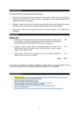 5
Assessment criteria
The assessment for this assignment will be based on your
 Demonstrated understanding of design concept/ideas, design process, design element, design principles,
composition, transformation of 3D forms and how it is being applied to the presentation boards and the
hanging mobile display. (and progress)
 Originality, creativity, aesthetic value and workmanship quality of the model, the 3D hanging mobile display,
presentation boards design and layout, drawings, graphics, diagrams and overall presentation.
 Clarity, depth of content, the use of diagrams and the use of design vocabularies of the explanation and
descriptions.
Marking criteria
PART 2A – 15%
 Demonstrated understanding of design concept/ideas, design process, design element,
design principles, composition, transformation of 3D forms and how it is being applied to
the presentation boards, the hanging model and the word. (and progress)
30%
 Originality, creativity, aesthetic value and workmanship quality of the model, the 3D
hanging mobile display, presentation boards design and layout, drawings, graphics,
diagrams and overall presentation.
50%
 Clarity, depth of content, the use of diagrams and the use of design vocabularies to
explain and describe the process and ideas.
20%
TOTAL: 100%
NOTE: PLEASE BE INFORMED THAT INVIDUAL COMPONENTS IN GROUP WORKS IS EVALUATED BASED ON PEER
EVALUATION AND INSTRUCTUR’S EVALUATION ON INDIVIDUAL PERFORMANCE OF A GROUP MEMBER.
Suggested References
1. 3D Design Principles - http://faculty.wwu.edu/schadeb/dsgn250/website/images/DSGN250_3ddesignprinciples.pdf
2. The Elements and Principles of Three-Dimensional Design
http://www.bishoplynch.org/document.doc?id=2466
3. Elements & Principles of Three-Dimensional Design
https://prezi.com/ycic1ym0w8oc/elements-principles-of-three-dimensional-design/
4. THREE DIMENSIONAL ELEMENTS AND PRINCIPLES OF ORDER:
https://passart.wordpress.com/sculpture/3d-design-elements-and-principles-of-design/
5. ART 314 - 3D Visual Principles
http://newmediaabington.pbworks.com/w/page/29319669/ART%20314%20-%203D%20Visual%20Principles
 