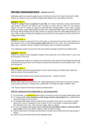9
PART 2B(ii) – HANGING MOBILE DISPLAY – individual work 25%
Individually students are required to apply the process that they have learnt from Project 2A into this Part 2B(II).
Students are required to create an abstract hanging mobile display for their Lego miniature characters.
Tutorial 01 - Week 15
Through the Design Process assignment in part 2B(i), the students should have already understand their
Lego miniature characters and selected some interesting key words that best reflect the Lego miniature
character. On week 15, students are required to understand what a hanging mobile is, how to make a hanging
mobile, what makes a good hanging mobile and collect some inspirational mobile images that could be applied to
their design. With the findings from part 2B(i), students are required to refine their understanding and discuss it in
class it with 2-3 different design ideas (drawings and sketches) derived and inspired from the key words for the
hanging mobile display.
Tutorial 02 – Week 16
Students are required to represents their new refine ideas as commented at the previous tutorial. Students are
also required to come out with mock up/study models (min 2) and start to draft their presentation boards.
(layout, ideas, inspiration, materials, drawings on draft layout on given on template of A4 papers)
Task: Individually, students to present new refine ideas (model & drawings) and draft of presentation boards
Tutorial 03 – Homework
Students are required to show orthographic drawings of their design and a more refined model. It is best to get
the idea approve at this week
Task: By appointment students are required to show refined ideas of the model and show through mock up/study
model how it will hang and show some drawings, draft layout and information of the presentation boards. - must
get final approval!
Tutorial 04 – Week 17
Week 17 Students should show improved progress of their model, drawings, presentation layout, details and
materials content of the presentation board.
Task: Show model, drawings and presentation boards layout draft. – should be 50% done.
FINAL PRESENTATION – Week 18
All works will be setup at the presentation venue. Student will briefly present their work not more than 5 minutes
to guest panels and lecturers. Setting up time is at 8AM-9AM. Presentation time will be at 9AMPM– 2PM.
Task: Prepare and present final model and final presentation boards.
PART 2B – Submission & Presentation Week 18 – 3rd of February 2016
1) One final model - use maximum of 3 different types of materials to produce the hanging mobile display model
2) The hanging mobile display should focus on the design elements and principles that are suitable with the
selected toy character or the key word.
3) The hanging mobile display structure should not have any graphic visuals such as cave or flower or graphic
details such a cracks or a drawing of screws or pattern or trees or any symbols. It should only be produce
from simple basic lines, basic colors, geometric shapes, planes or volumes.
4) The size of the hanging mobile display should be NOT be more that 500mm x 500mm in width and 700mm
max in length. Not less than 300mm x 300mm in width and 500mm in length.
5) Students may prepare the drawings and information on any type of presentation board and using any type of
medium.
6) 3 (three) A2 size presentation boards with the followings details;
 
