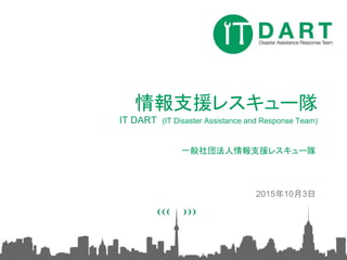 情報支援レスキュー隊
IT DART (IT Disaster Assistance and Response Team)
一般社団法人情報支援レスキュー隊
2015年10月3日
 
