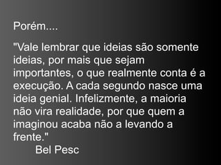 Porém....
"Vale lembrar que ideias são somente
ideias, por mais que sejam
importantes, o que realmente conta é a
execução. A cada segundo nasce uma
ideia genial. Infelizmente, a maioria
não vira realidade, por que quem a
imaginou acaba não a levando a
frente."
     Bel Pesc
 