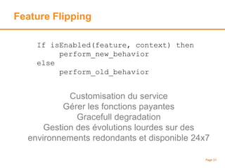 Feature Flipping
Page 21
If isEnabled(feature, context) then
perform_new_behavior
else
perform_old_behavior
Customisation du service
Gérer les fonctions payantes
Gracefull degradation
Gestion des évolutions lourdes sur des
environnements redondants et disponible 24x7
 