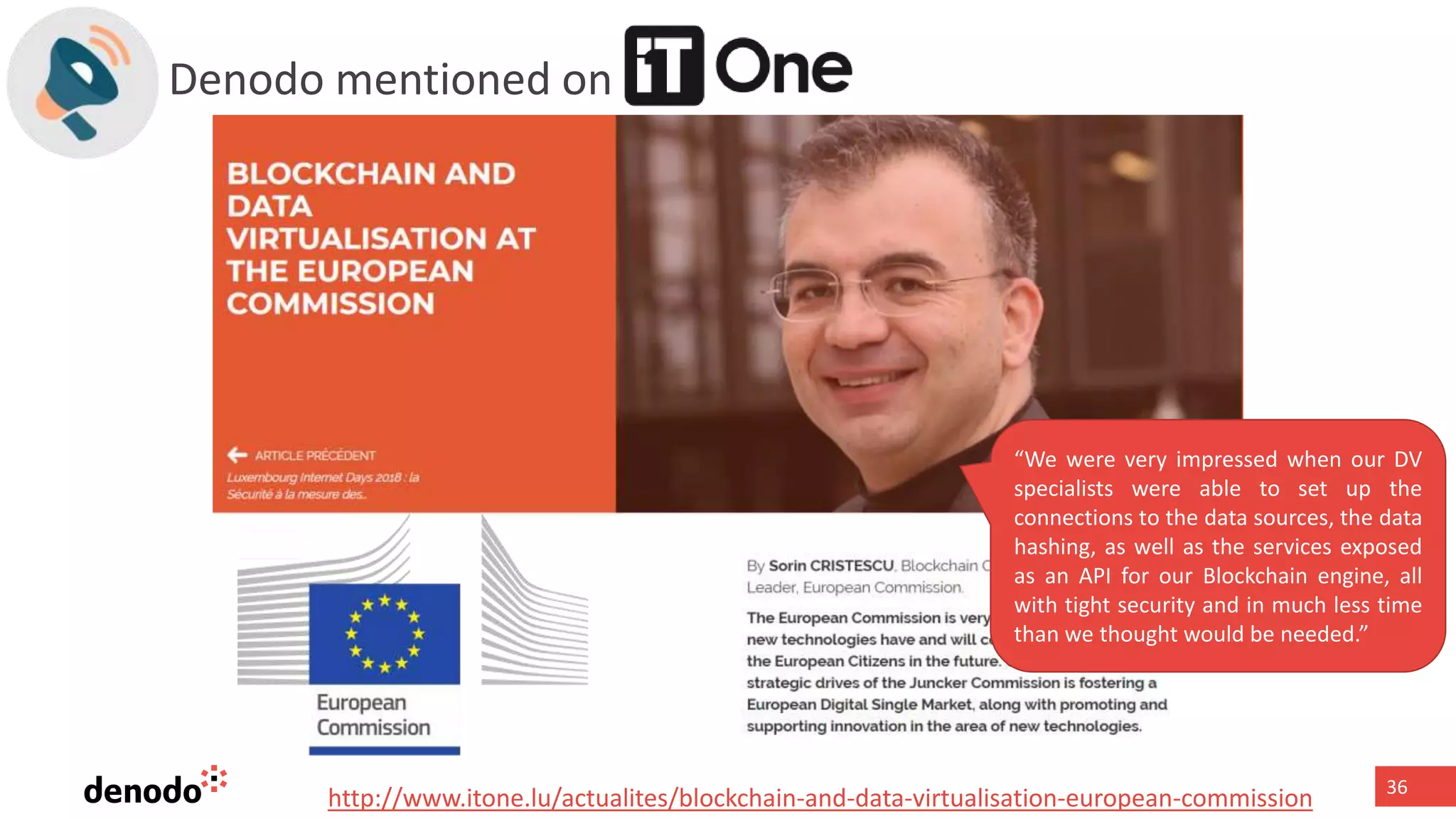 36
Denodo mentioned on
“We were very impressed when our DV
specialists were able to set up the
connections to the data sources, the data
hashing, as well as the services exposed
as an API for our Blockchain engine, all
with tight security and in much less time
than we thought would be needed.”
http://www.itone.lu/actualites/blockchain-and-data-virtualisation-european-commission
 