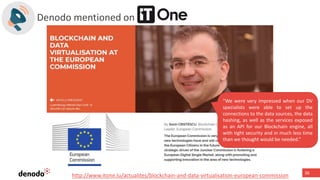 36
Denodo mentioned on
“We were very impressed when our DV
specialists were able to set up the
connections to the data sources, the data
hashing, as well as the services exposed
as an API for our Blockchain engine, all
with tight security and in much less time
than we thought would be needed.”
http://www.itone.lu/actualites/blockchain-and-data-virtualisation-european-commission
 