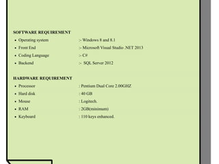 SOFTWARE REQUIREMENT
 Operating system :- Windows 8 and 8.1
 Front End :- Microsoft Visual Studio .NET 2013
 Coding Language :- C#
 Backend :- SQL Server 2012
HARDWARE REQUIREMENT
 Processor : Pentium Dual Core 2.00GHZ
 Hard disk : 40 GB
 Mouse : Logitech.
 RAM : 2GB(minimum)
 Keyboard : 110 keys enhanced.
 
