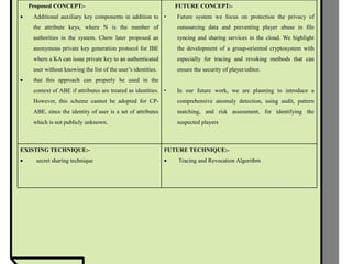 Proposed CONCEPT:-
 Additional auxiliary key components in addition to
the attribute keys, where N is the number of
authorities in the system. Chow later proposed an
anonymous private key generation protocol for IBE
where a KA can issue private key to an authenticated
user without knowing the list of the user’s identities.
 that this approach can properly be used in the
context of ABE if attributes are treated as identities.
However, this scheme cannot be adopted for CP-
ABE, since the identity of user is a set of attributes
which is not publicly unknown.
FUTURE CONCEPT:-
• Future system we focus on protection the privacy of
outsourcing data and preventing player abuse in file
syncing and sharing services in the cloud. We highlight
the development of a group-oriented cryptosystem with
especially for tracing and revoking methods that can
ensure the security of player/editor.
• In our future work, we are planning to introduce a
comprehensive anomaly detection, using audit, pattern
matching, and risk assessment, for identifying the
suspected players
EXISTING TECHNIQUE:-
 secret sharing technique
FUTURE TECHNIQUE:-
 Tracing and Revocation Algorithm
 