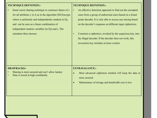 TECHNIQUE DEFNITION:-
• linear secret sharing technique to construct shares of s
for all attributes y in A as in the algorithm DO.Encrypt,
where is uniformly and independently random in Fp,
and can be seen as a linear combination of
independent random variables (in Fp) and s. The
simulator then chooses
TECHNIQUE DEFNITION:-
• An effective detection approach to find out the corrupted
users from a group of authorized users based on a found
pirate decoder. It is only able to access any tracing based
on the decoder’s response on different input ciphertexts.
• Construct a ciphertext, revoked by the suspicious key, into
the illegal decoder. If the decoder does not work, this
revocation key includes at least a traitor
DRAWBACKS:-
• Sharing is more secured and can’t allow hacker
• Data is stored at high confidently
EXTRAVAGANCE:-
 Most advanced ciphertext method will keep the data at
more secured
 Maintenance of storage and bandwidth cost is low.
 