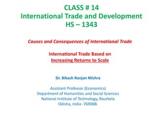 Causes and Consequences of International Trade
International Trade Based on
Increasing Returns to Scale
Dr. Bikash Ranjan Mishra
Assistant Professor (Economics)
Department of Humanities and Social Sciences
National Institute of Technology, Rourkela
Odisha, India -769008.
CLASS # 14
International Trade and Development
HS – 1343
 