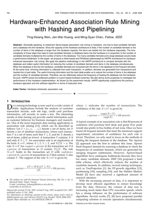 Hardware-Enhanced Association Rule Mining
with Hashing and Pipelining
Ying-Hsiang Wen, Jen-Wei Huang, and Ming-Syan Chen, Fellow, IEEE
Abstract—Generally speaking, to implement Apriori-based association rule mining in hardware, one has to load candidate itemsets
and a database into the hardware. Since the capacity of the hardware architecture is fixed, if the number of candidate itemsets or the
number of items in the database is larger than the hardware capacity, the items are loaded into the hardware separately. The time
complexity of those steps that need to load candidate itemsets or database items into the hardware is in proportion to the number of
candidate itemsets multiplied by the number of items in the database. Too many candidate itemsets and a large database would create
a performance bottleneck. In this paper, we propose a HAsh-based and PiPelIned (abbreviated as HAPPI) architecture for hardware-
enhanced association rule mining. We apply the pipeline methodology in the HAPPI architecture to compare itemsets with the
database and collect useful information for reducing the number of candidate itemsets and items in the database simultaneously.
When the database is fed into the hardware, candidate itemsets are compared with the items in the database to find frequent itemsets.
At the same time, trimming information is collected from each transaction. In addition, itemsets are generated from transactions and
hashed into a hash table. The useful trimming information and the hash table enable us to reduce the number of items in the database
and the number of candidate itemsets. Therefore, we can effectively reduce the frequency of loading the database into the hardware.
As such, HAPPI solves the bottleneck problem in a priori-based hardware schemes. We also derive some properties to investigate the
performance of this hardware implementation. As shown by the experiment results, HAPPI significantly outperforms the previous
hardware approach and the software algorithm in terms of execution time.
Index Terms—Hardware enhanced, association rule.
Ç
1 INTRODUCTION
DATA mining technology is now used in a wide variety of
fields. Applications include the analysis of customer
transaction records, web site logs, credit card purchase
information, call records, to name a few. The interesting
results of data mining can provide useful information such
as customer behavior for business managers and research-
ers. One of the most important data mining applications is
association rule mining [11], which can be described as
follows: Let I ¼ fi1; i2; . . . ; ing denote a set of items; let D
denote a set of database transactions, where each transac-
tion T is a set of items such that T  I; and let X denote a
set of items, called an itemset. A transaction T contains X if
and only if X  T. An association rule is an implication of
the form X¼)Y , where X  I, Y  I, and X
T
Y ¼ . The
rule X¼)Y has support s percent in the transaction set D if
s percent of transactions in D contain X
S
Y . The rule
X¼)Y holds in the transaction set D with confidence
c percent if c percent of transactions in D that contain X also
contain Y . The support of the rule X¼)Y is given by
s percent ¼
jfT 2 DjX
S
Y  Tgj
jDj
Ã 100 percent;
where j:j indicates the number of transactions. The
confidence of the rule X¼)Y is given by
c percent ¼
suppððX [ Y Þ
suppðXÞ
Ã 100 percent:
A typical example of an association rule is that 80 percent of
customers who purchase beef steak and goose liver paste
would also prefer to buy bottles of red wine. Once we have
found all frequent itemsets that meet the minimum support
requirement, calculation of confidence for each rule is
trivial. Therefore, we only need to focus on the methods of
finding the frequent itemsets in the database. The Apriori
[2] approach was the first to address this issue. Apriori
finds frequent itemsets by scanning a database to check the
frequencies of candidate itemsets, which are generated by
merging frequent subitemsets. However, Apriori-based
algorithms have undergone bottlenecks because they have
too many candidate itemsets. DHP [16] proposed a hash
table scheme, which effectively reduces the number of
candidate itemsets. In addition, several mining techniques,
such as TreeProjection [1], the FP-growth algorithm [12],
partitioning [18], sampling [19], and the Hidden Markov
Model [5] have also received a significant amount of
research attention.
With the increasing amount of data, it is important to
develop more efficient algorithms to extract knowledge
from the data. However, the volume of data size is
increasing much faster than CPU execution speeds, which
has a strong influence on the performance of software
algorithms. Several works [7], [8] have proposed parallel
computing schemes to execute operations simultaneously
784 IEEE TRANSACTIONS ON KNOWLEDGE AND DATA ENGINEERING, VOL. 20, NO. 6, JUNE 2008
. The authors are with the National Taiwan University, 106, No. 1, Sec. 4,
Roosevelt Road, Taipei, Taiwan.
E-mail: {winshung, jwhuang}@arbor.ee.ntu.edu.tw,
mschen@cc.ee.ntu.edu.tw.
Manuscript received 25 Feb. 2007; revised 9 Aug. 2007; accepted 8 Oct. 2007;
published online 11 Feb. 2008.
For information on obtaining reprints of this article, please send e-mail to:
tkde@computer.org, and reference IEEECS Log Number TKDE-0086-0207.
Digital Object Identifier no. 10.1109/TKDE.2008.39.
1041-4347/08/$25.00 ß 2008 IEEE Published by the IEEE Computer Society
 