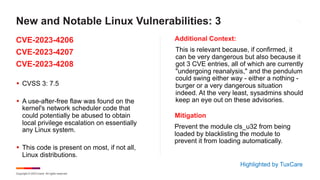 Copyright © 2023 Ivanti. All rights reserved.
CVE-2023-4206
CVE-2023-4207
CVE-2023-4208
Additional Context:
§ CVSS 3: 7.5
§ A use-after-free flaw was found on the
kernel's network scheduler code that
could potentially be abused to obtain
local privilege escalation on essentially
any Linux system.
§ This code is present on most, if not all,
Linux distributions.
This is relevant because, if confirmed, it
can be very dangerous but also because it
got 3 CVE entries, all of which are currently
"undergoing reanalysis," and the pendulum
could swing either way - either a nothing -
burger or a very dangerous situation
indeed. At the very least, sysadmins should
keep an eye out on these advisories.
New and Notable Linux Vulnerabilities: 3
Highlighted by TuxCare
Mitigation
Prevent the module cls_u32 from being
loaded by blacklisting the module to
prevent it from loading automatically.
 