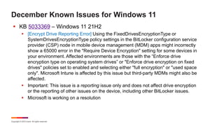 Copyright © 2023 Ivanti. All rights reserved.
December Known Issues for Windows 11
§ KB 5033369 – Windows 11 21H2
§ [Encrypt Drive Reporting Error] Using the FixedDrivesEncryptionType or
SystemDrivesEncryptionType policy settings in the BitLocker configuration service
provider (CSP) node in mobile device management (MDM) apps might incorrectly
show a 65000 error in the "Require Device Encryption" setting for some devices in
your environment. Affected environments are those with the “Enforce drive
encryption type on operating system drives” or "Enforce drive encryption on fixed
drives" policies set to enabled and selecting either "full encryption" or "used space
only". Microsoft Intune is affected by this issue but third-party MDMs might also be
affected.
§ Important: This issue is a reporting issue only and does not affect drive encryption
or the reporting of other issues on the device, including other BitLocker issues.
§ Microsoft is working on a resolution
 