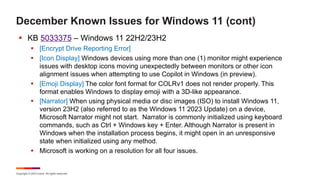 Copyright © 2023 Ivanti. All rights reserved.
December Known Issues for Windows 11 (cont)
§ KB 5033375 – Windows 11 22H2/23H2
§ [Encrypt Drive Reporting Error]
§ [Icon Display] Windows devices using more than one (1) monitor might experience
issues with desktop icons moving unexpectedly between monitors or other icon
alignment issues when attempting to use Copilot in Windows (in preview).
§ [Emoji Display] The color font format for COLRv1 does not render properly. This
format enables Windows to display emoji with a 3D-like appearance.
§ [Narrator] When using physical media or disc images (ISO) to install Windows 11,
version 23H2 (also referred to as the Windows 11 2023 Update) on a device,
Microsoft Narrator might not start. Narrator is commonly initialized using keyboard
commands, such as Ctrl + Windows key + Enter. Although Narrator is present in
Windows when the installation process begins, it might open in an unresponsive
state when initialized using any method.
§ Microsoft is working on a resolution for all four issues.
 