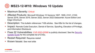 Copyright © 2023 Ivanti. All rights reserved.
MS23-12-W10: Windows 10 Update
§ Maximum Severity: Critical
§ Affected Products: Microsoft Windows 10 Versions 1607, 1809, 21H1, 21H2,
Server 2016, Server 2019, Server 2022, Server 2022 Datacenter: Azure Edition and
Edge Chromium
§ Description: This bulletin references 7 KB articles. See KBs for the list of changes.
§ Impact: Remote Code Execution, Denial of Service, Spoofing, Elevation of Privilege,
and Information Disclosure
§ Fixes 22 Vulnerabilities: CVE-2023-20588 is publicly disclosed. See the Security
Update Guide for the complete list of CVEs.
§ Restart Required: Requires restart
§ Known Issues: See next slide
 