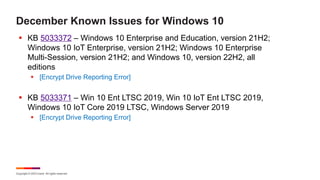 Copyright © 2023 Ivanti. All rights reserved.
December Known Issues for Windows 10
§ KB 5033372 – Windows 10 Enterprise and Education, version 21H2;
Windows 10 IoT Enterprise, version 21H2; Windows 10 Enterprise
Multi-Session, version 21H2; and Windows 10, version 22H2, all
editions
§ [Encrypt Drive Reporting Error]
§ KB 5033371 – Win 10 Ent LTSC 2019, Win 10 IoT Ent LTSC 2019,
Windows 10 IoT Core 2019 LTSC, Windows Server 2019
§ [Encrypt Drive Reporting Error]
 