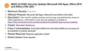 Copyright © 2023 Ivanti. All rights reserved.
MS23-12-O365: Security Updates Microsoft 365 Apps, Office 2019
and Office LTSC 2021
§ Maximum Severity: Important
§ Affected Products: Microsoft 365 Apps, Office 2019 and Office LTSC 2021
§ Description: This month’s update resolved various bugs and performance issues in
Office applications. Information on the security updates is available at
https://docs.microsoft.com/en-us/officeupdates/microsoft365-apps-security-updates.
§ Impact: Information Disclosure
§ Fixes 2 Vulnerabilities: CVE-2023-35636 and CVE-2023-36009 are not known to
be exploited or publicly disclosed
§ Restart Required: Requires application restart
§ Known Issues: None reported
 