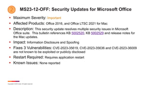Copyright © 2023 Ivanti. All rights reserved.
MS23-12-OFF: Security Updates for Microsoft Office
§ Maximum Severity: Important
§ Affected Products: Office 2016, and Office LTSC 2021 for Mac
§ Description: This security update resolves multiple security issues in Microsoft
Office suite. This bulletin references KB 5002520, KB 5002529 and release notes for
the Mac updates.
§ Impact: Information Disclosure and Spoofing
§ Fixes 3 Vulnerabilities: CVE-2023-35619, CVE-2023-35636 and CVE-2023-36009
are not known to be exploited or publicly disclosed
§ Restart Required: Requires application restart
§ Known Issues: None reported
 
