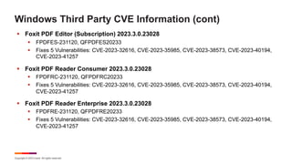 Copyright © 2023 Ivanti. All rights reserved.
Windows Third Party CVE Information (cont)
§ Foxit PDF Editor (Subscription) 2023.3.0.23028
§ FPDFES-231120, QFPDFES20233
§ Fixes 5 Vulnerabilities: CVE-2023-32616, CVE-2023-35985, CVE-2023-38573, CVE-2023-40194,
CVE-2023-41257
§ Foxit PDF Reader Consumer 2023.3.0.23028
§ FPDFRC-231120, QFPDFRC20233
§ Fixes 5 Vulnerabilities: CVE-2023-32616, CVE-2023-35985, CVE-2023-38573, CVE-2023-40194,
CVE-2023-41257
§ Foxit PDF Reader Enterprise 2023.3.0.23028
§ FPDFRE-231120, QFPDFRE20233
§ Fixes 5 Vulnerabilities: CVE-2023-32616, CVE-2023-35985, CVE-2023-38573, CVE-2023-40194,
CVE-2023-41257
 