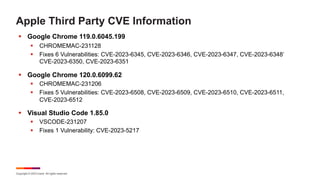 Copyright © 2023 Ivanti. All rights reserved.
Apple Third Party CVE Information
§ Google Chrome 119.0.6045.199
§ CHROMEMAC-231128
§ Fixes 6 Vulnerabilities: CVE-2023-6345, CVE-2023-6346, CVE-2023-6347, CVE-2023-6348’
CVE-2023-6350, CVE-2023-6351
§ Google Chrome 120.0.6099.62
§ CHROMEMAC-231206
§ Fixes 5 Vulnerabilities: CVE-2023-6508, CVE-2023-6509, CVE-2023-6510, CVE-2023-6511,
CVE-2023-6512
§ Visual Studio Code 1.85.0
§ VSCODE-231207
§ Fixes 1 Vulnerability: CVE-2023-5217
 