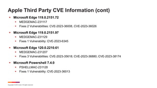 Copyright © 2023 Ivanti. All rights reserved.
Apple Third Party CVE Information (cont)
§ Microsoft Edge 119.0.2151.72
§ MEDGEMAC-231117
§ Fixes 2 Vulnerabilities: CVE-2023-36008, CVE-2023-36026
§ Microsoft Edge 119.0.2151.97
§ MEDGEMAC-231129
§ Fixes 1 Vulnerability: CVE-2023-6345
§ Microsoft Edge 120.0.2210.61
§ MEDGEMAC-231207
§ Fixes 3 Vulnerabilities: CVE-2023-35618; CVE-2023-36880; CVE-2023-38174
§ Microsoft Powershell 7.4.0
§ PSHELLMAC-231128
§ Fixes 1 Vulnerability: CVE-2023-36013
 