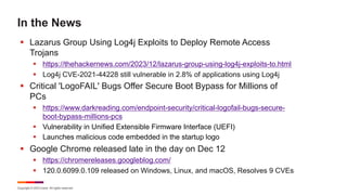 Copyright © 2023 Ivanti. All rights reserved.
In the News
§ Lazarus Group Using Log4j Exploits to Deploy Remote Access
Trojans
§ https://thehackernews.com/2023/12/lazarus-group-using-log4j-exploits-to.html
§ Log4j CVE-2021-44228 still vulnerable in 2.8% of applications using Log4j
§ Critical 'LogoFAIL' Bugs Offer Secure Boot Bypass for Millions of
PCs
§ https://www.darkreading.com/endpoint-security/critical-logofail-bugs-secure-
boot-bypass-millions-pcs
§ Vulnerability in Unified Extensible Firmware Interface (UEFI)
§ Launches malicious code embedded in the startup logo
§ Google Chrome released late in the day on Dec 12
§ https://chromereleases.googleblog.com/
§ 120.0.6099.0.109 released on Windows, Linux, and macOS, Resolves 9 CVEs
 