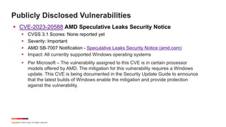 Copyright © 2023 Ivanti. All rights reserved.
Publicly Disclosed Vulnerabilities
§ CVE-2023-20588 AMD Speculative Leaks Security Notice
§ CVSS 3.1 Scores: None reported yet
§ Severity: Important
§ AMD SB-7007 Notification - Speculative Leaks Security Notice (amd.com)
§ Impact: All currently supported Windows operating systems
§ Per Microsoft – The vulnerability assigned to this CVE is in certain processor
models offered by AMD. The mitigation for this vulnerability requires a Windows
update. This CVE is being documented in the Security Update Guide to announce
that the latest builds of Windows enable the mitigation and provide protection
against the vulnerability.
 