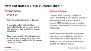 Copyright © 2023 Ivanti. All rights reserved.
CVE-2023-3961 Additional Context:
§ CVSS 3: 9.8
§ Path traversal vulnerability in Samba,
§ A specially crafted path sent to a
vulnerable Samba server could trick it
into accessing data outside the shared
directories.
§ Given how prevalent Samba is in mixed
windows/Linux environments, this could
cause significant problems for file servers
running on Linux.
Happens when processing client pipe
names connecting to Unix domain sockets in
a private directory, which is meant to
connect SMB clients to remote procedure
call (RPC) services (such as SAMR LSA or
SPOOLSS).
Insufficient sanitization of incoming client
pipe names may result in an attacker or
client being able to send a pipe name
resolving to an external service using an
existing Unix domain socket.
New and Notable Linux Vulnerabilities: 1
Highlighted by TuxCare
 