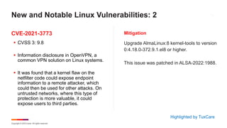 Copyright © 2023 Ivanti. All rights reserved.
CVE-2021-3773 Mitigation
§ CVSS 3: 9.8
§ Information disclosure in OpenVPN, a
common VPN solution on Linux systems.
§ It was found that a kernel flaw on the
netfilter code could expose endpoint
information to a remote attacker, which
could then be used for other attacks. On
untrusted networks, where this type of
protection is more valuable, it could
expose users to third parties.
Upgrade AlmaLinux:8 kernel-tools to version
0:4.18.0-372.9.1.el8 or higher.
This issue was patched in ALSA-2022:1988.
New and Notable Linux Vulnerabilities: 2
Highlighted by TuxCare
 